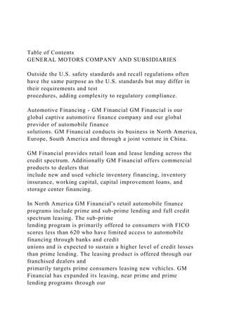 Table of Contents
GENERAL MOTORS COMPANY AND SUBSIDIARIES
Outside the U.S. safety standards and recall regulations often
have the same purpose as the U.S. standards but may differ in
their requirements and test
procedures, adding complexity to regulatory compliance.
Automotive Financing - GM Financial GM Financial is our
global captive automotive finance company and our global
provider of automobile finance
solutions. GM Financial conducts its business in North America,
Europe, South America and through a joint venture in China.
GM Financial provides retail loan and lease lending across the
credit spectrum. Additionally GM Financial offers commercial
products to dealers that
include new and used vehicle inventory financing, inventory
insurance, working capital, capital improvement loans, and
storage center financing.
In North America GM Financial's retail automobile finance
programs include prime and sub-prime lending and full credit
spectrum leasing. The sub-prime
lending program is primarily offered to consumers with FICO
scores less than 620 who have limited access to automobile
financing through banks and credit
unions and is expected to sustain a higher level of credit losses
than prime lending. The leasing product is offered through our
franchised dealers and
primarily targets prime consumers leasing new vehicles. GM
Financial has expanded its leasing, near prime and prime
lending programs through our
 