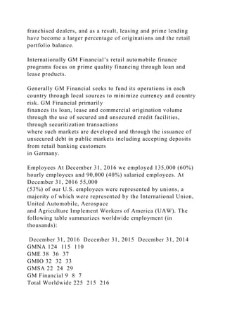 franchised dealers, and as a result, leasing and prime lending
have become a larger percentage of originations and the retail
portfolio balance.
Internationally GM Financial’s retail automobile finance
programs focus on prime quality financing through loan and
lease products.
Generally GM Financial seeks to fund its operations in each
country through local sources to minimize currency and country
risk. GM Financial primarily
finances its loan, lease and commercial origination volume
through the use of secured and unsecured credit facilities,
through securitization transactions
where such markets are developed and through the issuance of
unsecured debt in public markets including accepting deposits
from retail banking customers
in Germany.
Employees At December 31, 2016 we employed 135,000 (60%)
hourly employees and 90,000 (40%) salaried employees. At
December 31, 2016 55,000
(53%) of our U.S. employees were represented by unions, a
majority of which were represented by the International Union,
United Automobile, Aerospace
and Agriculture Implement Workers of America (UAW). The
following table summarizes worldwide employment (in
thousands):
December 31, 2016 December 31, 2015 December 31, 2014
GMNA 124 115 110
GME 38 36 37
GMIO 32 32 33
GMSA 22 24 29
GM Financial 9 8 7
Total Worldwide 225 215 216
 