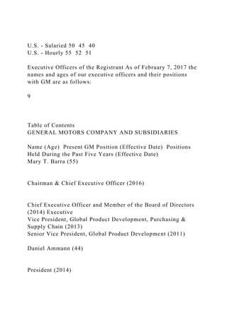 U.S. - Salaried 50 45 40
U.S. - Hourly 55 52 51
Executive Officers of the Registrant As of February 7, 2017 the
names and ages of our executive officers and their positions
with GM are as follows:
9
Table of Contents
GENERAL MOTORS COMPANY AND SUBSIDIARIES
Name (Age) Present GM Position (Effective Date) Positions
Held During the Past Five Years (Effective Date)
Mary T. Barra (55)
Chairman & Chief Executive Officer (2016)
Chief Executive Officer and Member of the Board of Directors
(2014) Executive
Vice President, Global Product Development, Purchasing &
Supply Chain (2013)
Senior Vice President, Global Product Development (2011)
Daniel Ammann (44)
President (2014)
 
