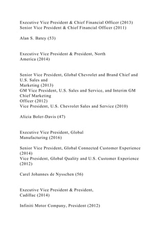 Executive Vice President & Chief Financial Officer (2013)
Senior Vice President & Chief Financial Officer (2011)
Alan S. Batey (53)
Executive Vice President & President, North
America (2014)
Senior Vice President, Global Chevrolet and Brand Chief and
U.S. Sales and
Marketing (2013)
GM Vice President, U.S. Sales and Service, and Interim GM
Chief Marketing
Officer (2012)
Vice President, U.S. Chevrolet Sales and Service (2010)
Alicia Boler-Davis (47)
Executive Vice President, Global
Manufacturing (2016)
Senior Vice President, Global Connected Customer Experience
(2014)
Vice President, Global Quality and U.S. Customer Experience
(2012)
Carel Johannes de Nysschen (56)
Executive Vice President & President,
Cadillac (2014)
Infiniti Motor Company, President (2012)
 