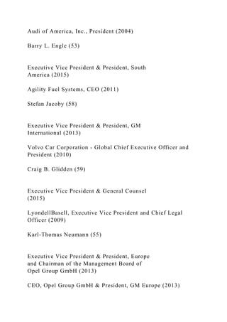 Audi of America, Inc., President (2004)
Barry L. Engle (53)
Executive Vice President & President, South
America (2015)
Agility Fuel Systems, CEO (2011)
Stefan Jacoby (58)
Executive Vice President & President, GM
International (2013)
Volvo Car Corporation - Global Chief Executive Officer and
President (2010)
Craig B. Glidden (59)
Executive Vice President & General Counsel
(2015)
LyondellBasell, Executive Vice President and Chief Legal
Officer (2009)
Karl-Thomas Neumann (55)
Executive Vice President & President, Europe
and Chairman of the Management Board of
Opel Group GmbH (2013)
CEO, Opel Group GmbH & President, GM Europe (2013)
 