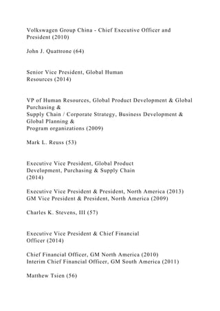Volkswagen Group China - Chief Executive Officer and
President (2010)
John J. Quattrone (64)
Senior Vice President, Global Human
Resources (2014)
VP of Human Resources, Global Product Development & Global
Purchasing &
Supply Chain / Corporate Strategy, Business Development &
Global Planning &
Program organizations (2009)
Mark L. Reuss (53)
Executive Vice President, Global Product
Development, Purchasing & Supply Chain
(2014)
Executive Vice President & President, North America (2013)
GM Vice President & President, North America (2009)
Charles K. Stevens, III (57)
Executive Vice President & Chief Financial
Officer (2014)
Chief Financial Officer, GM North America (2010)
Interim Chief Financial Officer, GM South America (2011)
Matthew Tsien (56)
 