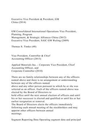 Executive Vice President & President, GM
China (2014)
GM Consolidated International Operations Vice President,
Planning, Program
Management, & Strategic Alliances China (2012)
Executive Vice President, SAIC GM Wuling (2009)
Thomas S. Timko (48)
Vice President, Controller & Chief
Accounting Officer (2013)
Applied Materials Inc. - Corporate Vice President, Chief
Accounting Officer, and
Corporate Controller (2010)
There are no family relationships between any of the officers
named above and there is no arrangement or understanding
between any of the officers named
above and any other person pursuant to which he or she was
selected as an officer. Each of the officers named above was
elected by the Board of Directors to
hold office until the next annual election of officers and until
his or her successor is elected and qualified or until his or her
earlier resignation or removal.
The Board of Directors elects the officers immediately
following each annual meeting of the stockholders and may
appoint other officers between annual
meetings.
Segment Reporting Data Operating segment data and principal
 
