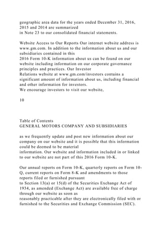 geographic area data for the years ended December 31, 2016,
2015 and 2014 are summarized
in Note 23 to our consolidated financial statements.
Website Access to Our Reports Our internet website address is
www.gm.com. In addition to the information about us and our
subsidiaries contained in this
2016 Form 10-K information about us can be found on our
website including information on our corporate governance
principles and practices. Our Investor
Relations website at www.gm.com/investors contains a
significant amount of information about us, including financial
and other information for investors.
We encourage investors to visit our website,
10
Table of Contents
GENERAL MOTORS COMPANY AND SUBSIDIARIES
as we frequently update and post new information about our
company on our website and it is possible that this information
could be deemed to be material
information. Our website and information included in or linked
to our website are not part of this 2016 Form 10-K.
Our annual reports on Form 10-K, quarterly reports on Form 10-
Q, current reports on Form 8-K and amendments to those
reports filed or furnished pursuant
to Section 13(a) or 15(d) of the Securities Exchange Act of
1934, as amended (Exchange Act) are available free of charge
through our website as soon as
reasonably practicable after they are electronically filed with or
furnished to the Securities and Exchange Commission (SEC).
 