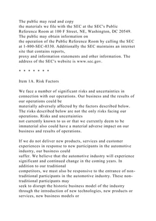The public may read and copy
the materials we file with the SEC at the SEC's Public
Reference Room at 100 F Street, NE, Washington, DC 20549.
The public may obtain information on
the operation of the Public Reference Room by calling the SEC
at 1-800-SEC-0330. Additionally the SEC maintains an internet
site that contains reports,
proxy and information statements and other information. The
address of the SEC's website is www.sec.gov.
* * * * * * *
Item 1A. Risk Factors
We face a number of significant risks and uncertainties in
connection with our operations. Our business and the results of
our operations could be
materially adversely affected by the factors described below.
The risks described below are not the only risks facing our
operations. Risks and uncertainties
not currently known to us or that we currently deem to be
immaterial also could have a material adverse impact on our
business and results of operations.
If we do not deliver new products, services and customer
experiences in response to new participants in the automotive
industry, our business could
suffer. We believe that the automotive industry will experience
significant and continued change in the coming years. In
addition to our traditional
competitors, we must also be responsive to the entrance of non-
traditional participants in the automotive industry. These non-
traditional participants may
seek to disrupt the historic business model of the industry
through the introduction of new technologies, new products or
services, new business models or
 