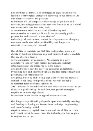 new methods of travel. It is strategically significant that we
lead the technological disruption occurring in our industry. As
our business evolves, the pressure
to innovate will encompass a wider range of products and
services, including products and services that may be outside of
our historically core business, such
as autonomous vehicles, car- and ride-sharing and
transportation as a service. If we do not accurately predict,
prepare for and respond to new kinds of
technological innovations, market developments and changing
customer needs, our sales, profitability and long-term
competitiveness may be harmed.
Our ability to maintain profitability is dependent upon our
ability to fund and introduce new and improved vehicle models
that are able to attract a
sufficient number of consumers. We operate in a very
competitive industry with market participants routinely
introducing new and improved vehicle models
designed to meet rapidly evolving consumer expectations.
Producing new and improved vehicle models competitively and
preserving our reputation for
designing, building and selling high quality cars and trucks is
critical to our long-term profitability. We will launch a
substantial number of new vehicles in
2017. Successful launches of our new vehicles are critical to our
short-term profitability. In addition, our growth strategies
require us to make significant
investment in our brands to appeal to new markets.
Our long-term profitability depends upon successfully creating
and funding technological innovations in design, engineering
and manufacturing, which
requires extensive capital investment and the ability to retain
and recruit talent. In some cases the technologies that we plan
to employ are not yet
 