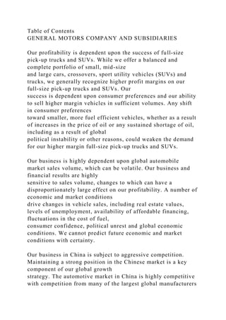Table of Contents
GENERAL MOTORS COMPANY AND SUBSIDIARIES
Our profitability is dependent upon the success of full-size
pick-up trucks and SUVs. While we offer a balanced and
complete portfolio of small, mid-size
and large cars, crossovers, sport utility vehicles (SUVs) and
trucks, we generally recognize higher profit margins on our
full-size pick-up trucks and SUVs. Our
success is dependent upon consumer preferences and our ability
to sell higher margin vehicles in sufficient volumes. Any shift
in consumer preferences
toward smaller, more fuel efficient vehicles, whether as a result
of increases in the price of oil or any sustained shortage of oil,
including as a result of global
political instability or other reasons, could weaken the demand
for our higher margin full-size pick-up trucks and SUVs.
Our business is highly dependent upon global automobile
market sales volume, which can be volatile. Our business and
financial results are highly
sensitive to sales volume, changes to which can have a
disproportionately large effect on our profitability. A number of
economic and market conditions
drive changes in vehicle sales, including real estate values,
levels of unemployment, availability of affordable financing,
fluctuations in the cost of fuel,
consumer confidence, political unrest and global economic
conditions. We cannot predict future economic and market
conditions with certainty.
Our business in China is subject to aggressive competition.
Maintaining a strong position in the Chinese market is a key
component of our global growth
strategy. The automotive market in China is highly competitive
with competition from many of the largest global manufacturers
 