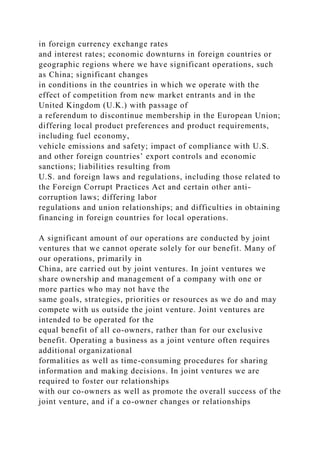 in foreign currency exchange rates
and interest rates; economic downturns in foreign countries or
geographic regions where we have significant operations, such
as China; significant changes
in conditions in the countries in which we operate with the
effect of competition from new market entrants and in the
United Kingdom (U.K.) with passage of
a referendum to discontinue membership in the European Union;
differing local product preferences and product requirements,
including fuel economy,
vehicle emissions and safety; impact of compliance with U.S.
and other foreign countries’ export controls and economic
sanctions; liabilities resulting from
U.S. and foreign laws and regulations, including those related to
the Foreign Corrupt Practices Act and certain other anti-
corruption laws; differing labor
regulations and union relationships; and difficulties in obtaining
financing in foreign countries for local operations.
A significant amount of our operations are conducted by joint
ventures that we cannot operate solely for our benefit. Many of
our operations, primarily in
China, are carried out by joint ventures. In joint ventures we
share ownership and management of a company with one or
more parties who may not have the
same goals, strategies, priorities or resources as we do and may
compete with us outside the joint venture. Joint ventures are
intended to be operated for the
equal benefit of all co-owners, rather than for our exclusive
benefit. Operating a business as a joint venture often requires
additional organizational
formalities as well as time-consuming procedures for sharing
information and making decisions. In joint ventures we are
required to foster our relationships
with our co-owners as well as promote the overall success of the
joint venture, and if a co-owner changes or relationships
 