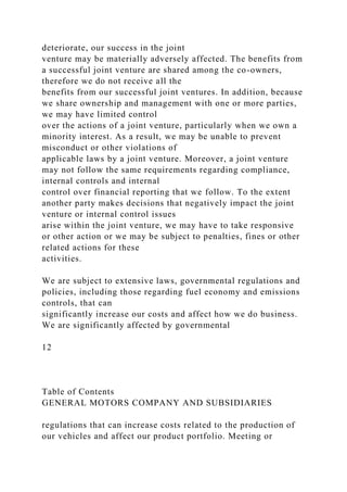 deteriorate, our success in the joint
venture may be materially adversely affected. The benefits from
a successful joint venture are shared among the co-owners,
therefore we do not receive all the
benefits from our successful joint ventures. In addition, because
we share ownership and management with one or more parties,
we may have limited control
over the actions of a joint venture, particularly when we own a
minority interest. As a result, we may be unable to prevent
misconduct or other violations of
applicable laws by a joint venture. Moreover, a joint venture
may not follow the same requirements regarding compliance,
internal controls and internal
control over financial reporting that we follow. To the extent
another party makes decisions that negatively impact the joint
venture or internal control issues
arise within the joint venture, we may have to take responsive
or other action or we may be subject to penalties, fines or other
related actions for these
activities.
We are subject to extensive laws, governmental regulations and
policies, including those regarding fuel economy and emissions
controls, that can
significantly increase our costs and affect how we do business.
We are significantly affected by governmental
12
Table of Contents
GENERAL MOTORS COMPANY AND SUBSIDIARIES
regulations that can increase costs related to the production of
our vehicles and affect our product portfolio. Meeting or
 