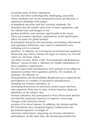 exceeding many of these regulations
is costly and often technologically challenging, especially
where standards may not be harmonized across jurisdictions, a
significant challenge with respect
to mandated emissions and fuel economy standards. We
anticipate that the number and extent of these regulations, and
the related costs and changes to our
product portfolio, may increase significantly in the future.
These government regulatory requirements could significantly
affect our plans for global product
development and given the uncertainty surrounding enforcement
and regulatory definitions, may result in substantial costs,
including civil or criminal
penalties. In addition, an evolving but un-harmonized regulatory
framework may limit or dictate the types of vehicles we sell and
where we sell them, which
can affect revenue. Refer to the "Environmental and Regulatory
Matters" section of Item 1. Business for further information on
these regulatory requirements.
We also expect that manufacturers will continue to be subject to
increased scrutiny from regulators globally. For example, in
Germany, the Ministry of
Transportation and the Kraftfahrt-Bundesamt have requested the
participation of a number of automotive manufacturers,
including our German subsidiary, in
continuing discussions on emissions control issues and have
also requested, from time to time, written responses from our
subsidiary on the subject. Our
German subsidiary has participated in these discussions and has
provided the requested responses to inquiries concerning
nitrogen oxide emission control
systems of its diesel engines. In addition, the German and the
EU Parliaments have instigated Inquiry Commissions into
government agencies' oversight of
emissions enforcement, requesting our German subsidiary's
participation. At the same time, the German government has
 