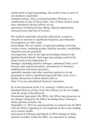 could result in legal proceedings, the recall of one or more of
our products, negotiated
remedial actions, fines, restricted product offerings or a
combination of any of those items. Any of these actions could
have substantial adverse effects on our
operations including facility idling, reduced employment,
increased costs and loss of revenue.
We could be materially adversely affected by a negative
outcome in unusual or significant litigation, governmental
investigations or other legal
proceedings. We are subject to legal proceedings involving
various issues, including product liability lawsuits, stockholder
litigation and governmental
investigations, such as the legal proceedings related to the
Ignition Switch Recall. Such legal proceedings could in the
future result in the imposition of
damages, including punitive damages, substantial fines, civil
lawsuits and criminal penalties, interruptions of business,
modification of business practices,
equitable remedies and other sanctions against us or our
personnel as well as significant legal and other costs. For a
further discussion of these matters refer to
Note 15 to our consolidated financial statements.
If, in the discretion of the U.S. Attorney’s Office for the
Southern District of New York (the Office), we do not comply
with the terms of the Deferred
Prosecution Agreement (the DPA), the Office may prosecute us
for charges alleged by the Office including those relating to
faulty ignition switches. On
September 17, 2015 we announced that we entered into the DPA
with the Office regarding its investigation of the events leading
up to certain recalls
announced in February and March of 2014 relating to faulty
ignition switches. Under the DPA, we consented to, among
 