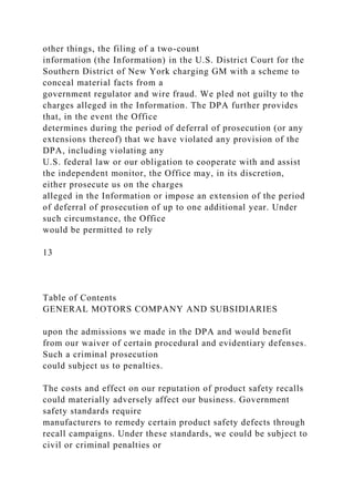other things, the filing of a two-count
information (the Information) in the U.S. District Court for the
Southern District of New York charging GM with a scheme to
conceal material facts from a
government regulator and wire fraud. We pled not guilty to the
charges alleged in the Information. The DPA further provides
that, in the event the Office
determines during the period of deferral of prosecution (or any
extensions thereof) that we have violated any provision of the
DPA, including violating any
U.S. federal law or our obligation to cooperate with and assist
the independent monitor, the Office may, in its discretion,
either prosecute us on the charges
alleged in the Information or impose an extension of the period
of deferral of prosecution of up to one additional year. Under
such circumstance, the Office
would be permitted to rely
13
Table of Contents
GENERAL MOTORS COMPANY AND SUBSIDIARIES
upon the admissions we made in the DPA and would benefit
from our waiver of certain procedural and evidentiary defenses.
Such a criminal prosecution
could subject us to penalties.
The costs and effect on our reputation of product safety recalls
could materially adversely affect our business. Government
safety standards require
manufacturers to remedy certain product safety defects through
recall campaigns. Under these standards, we could be subject to
civil or criminal penalties or
 