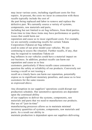 may incur various costs, including significant costs for free
repairs. At present, the costs we incur in connection with these
recalls typically include the cost of
the part being replaced and labor to remove and replace the
defective part. We currently source a variety of systems,
components, raw materials and parts,
including but not limited to air bag inflators, from third parties.
From time to time these items may have performance or quality
issues that could harm our
reputation and cause us to incur significant costs. For example,
we are currently conducting recalls for certain Takata
Corporation (Takata) air bag inflators
used in some of our prior model year vehicles. We are
continuing to assess the situation. Further recalls, if any, that
may be required to remediate Takata air
bag inflators in our vehicles could have a material impact on
our business. In addition, product recalls can harm our
reputation and cause us to lose
customers, particularly if those recalls cause consumers to
question the safety or reliability of our products. Conversely not
issuing a recall or not issuing a
recall on a timely basis can harm our reputation, potentially
expose us to significant monetary penalties, and cause us to lose
customers for the same reasons
as expressed above.
Any disruption in our suppliers' operations could disrupt our
production schedule. Our automotive operations are dependent
upon the continued ability
of our suppliers to deliver the systems, components, raw
materials and parts that we need to manufacture our products.
Our use of “just-in-time”
manufacturing processes allows us to maintain minimal
inventory quantities of systems, components, raw materials and
parts. As a result our ability to
maintain production is dependent upon our suppliers delivering
 