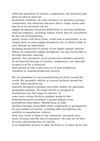 sufficient quantities of systems, components, raw materials and
parts on time to meet our
production schedules. In some instances we purchase systems,
components, raw materials and parts from a single source and
may be at an increased risk for
supply disruptions. Financial difficulties or solvency problems
with our suppliers, including Takata, which may be exacerbated
by the cost of remediating
quality issues with these items, could lead to uncertainty in our
supply chain or cause supply disruptions for us which could, in
turn, disrupt our operations,
including production of certain of our higher margin vehicles.
Where we experience supply disruptions, we may not be able to
develop alternate sourcing
quickly. Any disruption of our production schedule caused by
an unexpected shortage of systems, components, raw materials
or parts even for a relatively
short period of time could cause us to alter production
schedules or suspend production entirely.
We are dependent on our manufacturing facilities around the
world. We assemble vehicles at various facilities around the
world. These facilities are
typically designed to produce particular models for particular
geographic markets. No single facility is designed to
manufacture our full range of vehicles. In
some cases certain facilities produce products that
disproportionately contribute a greater degree to our
profitability than others. Should these or other
facilities become unavailable either temporarily or permanently
for any number of reasons, including labor disruptions, the
inability to manufacture vehicles
there may result in harm to our reputation, increased costs,
lower revenues and the loss of customers. We may not be able
to easily shift production of vehicles
at an inoperable facility to other facilities or to make up for lost
 
