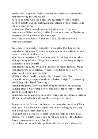 production. Any new facility needed to replace an inoperable
manufacturing facility would
need to comply with the necessary regulatory requirements,
need to satisfy our specialized manufacturing requirements and
require specialized
equipment. Even though we carry business interruption
insurance policies, we may suffer losses as a result of business
interruptions that exceed the coverage
available or any losses which may be excluded under our
insurance policies.
We operate in a highly competitive industry that has excess
manufacturing capacity and attempts by our competitors to sell
more vehicles could have a
significant negative effect on our vehicle pricing, market share
and operating results. The global automotive industry is highly
competitive and overall
manufacturing capacity in the industry exceeds demand. Many
manufacturers have relatively high fixed labor costs as well as
significant limitations on their
ability to close facilities and reduce fixed costs. Our
competitors may respond to these relatively high fixed costs by
providing subsidized financing or
leasing programs, offering marketing incentives or reducing
vehicle prices. Our competitors may also seek to benefit from
economies of scale by
consolidating or entering into other strategic agreements such as
alliances intended to enhance their competitiveness.
Domestic manufacturers in lower cost countries, such as China
and India, have become competitors in key emerging markets
and announced their intention
to export their products to established markets as a low cost
alternative to established entry-level automobiles. In addition,
foreign governments may decide
to implement tax and other policies that favor their domestic
 