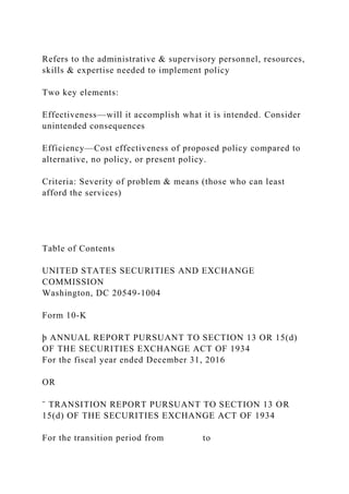 Refers to the administrative & supervisory personnel, resources,
skills & expertise needed to implement policy
Two key elements:
Effectiveness—will it accomplish what it is intended. Consider
unintended consequences
Efficiency—Cost effectiveness of proposed policy compared to
alternative, no policy, or present policy.
Criteria: Severity of problem & means (those who can least
afford the services)
Table of Contents
UNITED STATES SECURITIES AND EXCHANGE
COMMISSION
Washington, DC 20549-1004
Form 10-K
þ ANNUAL REPORT PURSUANT TO SECTION 13 OR 15(d)
OF THE SECURITIES EXCHANGE ACT OF 1934
For the fiscal year ended December 31, 2016
OR
¨ TRANSITION REPORT PURSUANT TO SECTION 13 OR
15(d) OF THE SECURITIES EXCHANGE ACT OF 1934
For the transition period from to
 