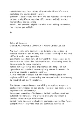 manufacturers at the expense of international manufacturers,
including GM and its joint venture
partners. These actions have had, and are expected to continue
to have, a significant negative effect on our vehicle pricing,
market share and operating
results, and present a significant risk to our ability to enhance
our revenue per vehicle.
14
Table of Contents
GENERAL MOTORS COMPANY AND SUBSIDIARIES
We may continue to restructure or divest our operations in
various countries, but we may not succeed in doing so. We face
difficult market and operating
conditions in certain parts of the world that may require us to
restructure or rationalize these operations, which may result in
impairments. In many countries
across our regions we have experienced challenges in our
operations and continue to strategically assess the manner in
which we operate in certain countries.
As we continue to assess our performance throughout our
regions, additional restructuring and rationalization actions may
be required and may be material.
Our future competitiveness and ability to achieve long-term
profitability depends on our ability to control our costs, which
requires us to successfully
implement operating effectiveness initiatives throughout our
automotive operations. We are continuing to implement a
number of operating effectiveness
initiatives to improve productivity and reduce costs. Our future
competitiveness depends upon our continued success in
 