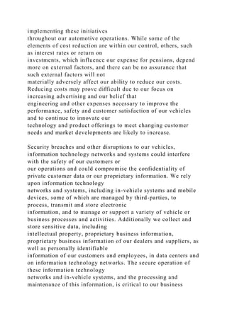 implementing these initiatives
throughout our automotive operations. While some of the
elements of cost reduction are within our control, others, such
as interest rates or return on
investments, which influence our expense for pensions, depend
more on external factors, and there can be no assurance that
such external factors will not
materially adversely affect our ability to reduce our costs.
Reducing costs may prove difficult due to our focus on
increasing advertising and our belief that
engineering and other expenses necessary to improve the
performance, safety and customer satisfaction of our vehicles
and to continue to innovate our
technology and product offerings to meet changing customer
needs and market developments are likely to increase.
Security breaches and other disruptions to our vehicles,
information technology networks and systems could interfere
with the safety of our customers or
our operations and could compromise the confidentiality of
private customer data or our proprietary information. We rely
upon information technology
networks and systems, including in-vehicle systems and mobile
devices, some of which are managed by third-parties, to
process, transmit and store electronic
information, and to manage or support a variety of vehicle or
business processes and activities. Additionally we collect and
store sensitive data, including
intellectual property, proprietary business information,
proprietary business information of our dealers and suppliers, as
well as personally identifiable
information of our customers and employees, in data centers and
on information technology networks. The secure operation of
these information technology
networks and in-vehicle systems, and the processing and
maintenance of this information, is critical to our business
 