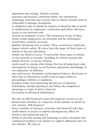 operations and strategy. Despite security
measures and business continuity plans, our information
technology networks and systems and in-vehicle systems may be
vulnerable to damage, disruptions
or shutdowns due to attacks by hackers or breaches due to errors
or malfeasance by employees, contractors and others who have
access to our networks and
systems or computer viruses. The occurrence of any of these
events could compromise our networks and the information
stored there could be accessed,
publicly disclosed, lost or stolen. These occurrences could also
impact vehicle safety. We have been the target of these types of
attacks in the past and future
attacks are likely to occur. If successful, these types of attacks
on our network or systems, including in-vehicle systems and
mobile devices, or service failures
could result in, among other things, the loss of proprietary data,
interruptions or delays in our business operations and damage to
our reputation. In addition,
any such access, disruption, technological failures, disclosure or
other loss of information could result in legal claims or
proceedings, liability or regulatory
penalties under laws protecting the privacy of personal
information, disrupt operations and reduce the competitive
advantage we hope to derive from our
investment in advanced technologies.
We rely on GM Financial to provide financial services to our
dealers and customers in a majority of the markets in which we
sell vehicles. GM Financial
faces a number of business, economic and financial risks that
could impair its access to capital and negatively affect its
business and operations and its
ability to provide leasing and financing to retail consumers and
commercial lending to our dealers to support additional sales of
our vehicles. We rely on
 