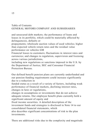 15
Table of Contents
GENERAL MOTORS COMPANY AND SUBSIDIARIES
and unsecured debt markets; the performance of loans and
leases in its portfolio, which could be materially affected by
delinquencies, defaults or
prepayments; wholesale auction values of used vehicles; higher
than expected vehicle return rates and the residual value
performance on vehicles GM
Financial leases to customers; fluctuations in interest rates and
currencies; and changes to regulation, supervision and licensing
across various jurisdictions,
including new regulations or sanctions imposed in the U.S. by
the Department of Justice, SEC and Consumer Financial
Protection Bureau.
Our defined benefit pension plans are currently underfunded and
our pension funding requirements could increase significantly
due to a reduction in
funded status as a result of a variety of factors, including weak
performance of financial markets, declining interest rates,
changes in laws or regulations,
changes in assumptions or investments that do not achieve
adequate returns. Our employee benefit plans currently hold a
significant amount of equity and
fixed income securities. A detailed description of the
investment funds and strategies is disclosed in Note 14 to our
consolidated financial statements, which
also describes significant concentrations of risk to the plan
investments.
There are additional risks due to the complexity and magnitude
 