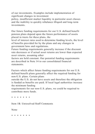 of our investments. Examples include implementation of
significant changes in investment
policy, insufficient market liquidity in particular asset classes
and the inability to quickly rebalance illiquid and long-term
investments.
Our future funding requirements for our U.S. defined benefit
pension plans depend upon the future performance of assets
placed in trusts for these plans, the
level of interest rates used to determine funding levels, the level
of benefits provided for by the plans and any changes in
government laws and regulations.
Future funding requirements generally increase if the discount
rate decreases or if actual asset returns are lower than expected
asset returns, assuming other
factors are held constant. Our potential funding requirements
are described in Note 14 to our consolidated financial
statements.
Factors which affect future funding requirements for our U.S.
defined benefit plans generally affect the required funding for
non-U.S. plans. Certain plans
outside the U.S. do not have assets and therefore the obligation
is funded as benefits are paid. If local legal authorities increase
the minimum funding
requirements for our non-U.S. plans, we could be required to
contribute more funds.
* * * * * * *
Item 1B. Unresolved Staff Comments
None
* * * * * * *
 
