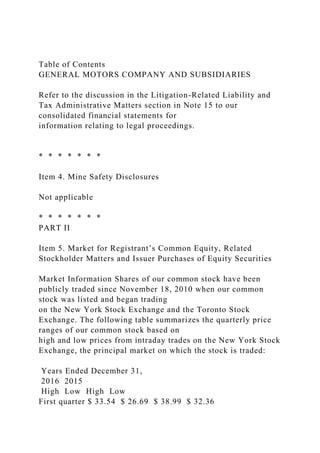Table of Contents
GENERAL MOTORS COMPANY AND SUBSIDIARIES
Refer to the discussion in the Litigation-Related Liability and
Tax Administrative Matters section in Note 15 to our
consolidated financial statements for
information relating to legal proceedings.
* * * * * * *
Item 4. Mine Safety Disclosures
Not applicable
* * * * * * *
PART II
Item 5. Market for Registrant’s Common Equity, Related
Stockholder Matters and Issuer Purchases of Equity Securities
Market Information Shares of our common stock have been
publicly traded since November 18, 2010 when our common
stock was listed and began trading
on the New York Stock Exchange and the Toronto Stock
Exchange. The following table summarizes the quarterly price
ranges of our common stock based on
high and low prices from intraday trades on the New York Stock
Exchange, the principal market on which the stock is traded:
Years Ended December 31,
2016 2015
High Low High Low
First quarter $ 33.54 $ 26.69 $ 38.99 $ 32.36
 