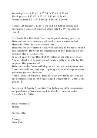 Second quarter $ 33.41 $ 27.34 $ 37.45 $ 33.06
Third quarter $ 32.87 $ 27.52 $ 33.61 $ 24.62
Fourth quarter $ 37.74 $ 30.21 $ 36.88 $ 29.98
Holders At January 31, 2017 we had 1.5 billion issued and
outstanding shares of common stock held by 591 holders of
record.
Dividends Our Board of Directors began declaring quarterly
dividends on our common stock in the three months ended
March 31, 2014. It is anticipated that
dividends on our common stock will continue to be declared and
paid quarterly. However the declaration of any dividend on our
common stock is a matter to
be acted upon by our Board of Directors in its sole discretion.
Any dividend will be paid out of funds legally available for that
purpose. Our payment of
dividends in the future will depend on business conditions, our
financial condition, earnings, liquidity and capital requirements
and other factors. Refer to
Item 6. Selected Financial Data for cash dividends declared on
our common stock for the years ended December 31, 2016, 2015
and 2014.
Purchases of Equity Securities The following table summarizes
our purchases of common stock in the three months ended
December 31, 2016:
Total Number of
Shares
Purchased(a)
Average
Price Paid
 