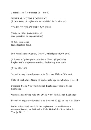 Commission file number 001-34960
GENERAL MOTORS COMPANY
(Exact name of registrant as specified in its charter)
STATE OF DELAWARE 27-0756180
(State or other jurisdiction of
incorporation or organization)
(I.R.S. Employer
Identification No.)
300 Renaissance Center, Detroit, Michigan 48265-3000
(Address of principal executive offices) (Zip Code)
Registrant’s telephone number, including area code
(313) 556-5000
Securities registered pursuant to Section 12(b) of the Act:
Title of each class Name of each exchange on which registered
Common Stock New York Stock Exchange/Toronto Stock
Exchange
Warrants (expiring July 10, 2019) New York Stock Exchange
Securities registered pursuant to Section 12 (g) of the Act: None
Indicate by check mark if the registrant is a well-known
seasoned issuer, as defined in Rule 405 of the Securities Act.
Yes þ No ¨
 