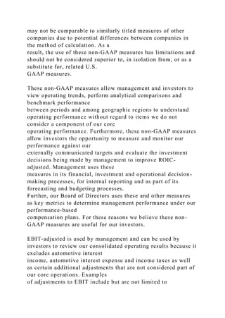 may not be comparable to similarly titled measures of other
companies due to potential differences between companies in
the method of calculation. As a
result, the use of these non-GAAP measures has limitations and
should not be considered superior to, in isolation from, or as a
substitute for, related U.S.
GAAP measures.
These non-GAAP measures allow management and investors to
view operating trends, perform analytical comparisons and
benchmark performance
between periods and among geographic regions to understand
operating performance without regard to items we do not
consider a component of our core
operating performance. Furthermore, these non-GAAP measures
allow investors the opportunity to measure and monitor our
performance against our
externally communicated targets and evaluate the investment
decisions being made by management to improve ROIC-
adjusted. Management uses these
measures in its financial, investment and operational decision-
making processes, for internal reporting and as part of its
forecasting and budgeting processes.
Further, our Board of Directors uses these and other measures
as key metrics to determine management performance under our
performance-based
compensation plans. For these reasons we believe these non-
GAAP measures are useful for our investors.
EBIT-adjusted is used by management and can be used by
investors to review our consolidated operating results because it
excludes automotive interest
income, automotive interest expense and income taxes as well
as certain additional adjustments that are not considered part of
our core operations. Examples
of adjustments to EBIT include but are not limited to
 
