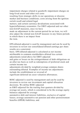 impairment charges related to goodwill; impairment charges on
long-lived assets and other exit costs
resulting from strategic shifts in our operations or discrete
market and business conditions; costs arising from the ignition
switch recall and related legal
matters; and certain currency devaluations associated with
hyperinflationary economies. For EBIT-adjusted and our other
non-GAAP measures, once we have
made an adjustment in the current period for an item, we will
also adjust the related non-GAAP measure in any future periods
in which there is an impact from
the item.
EPS-diluted-adjusted is used by management and can be used by
investors to review our consolidated diluted earnings per share
results on a consistent
basis. EPS-diluted-adjusted is calculated as net income
attributable to common stockholders-diluted less certain
adjustments noted above for EBIT-adjusted
and gains or losses on the extinguishment of debt obligations on
an after-tax basis as well as redemptions of preferred stock and
certain income tax
adjustments divided by weighted-average common shares
outstanding-diluted. Examples of income tax adjustments
include the establishment or reversal of
significant deferred tax asset valuation allowances.
ROIC-adjusted is used by management and can be used by
investors to review our investment and capital allocation
decisions. We define ROIC-adjusted
as EBIT-adjusted for the trailing four quarters divided by
average net assets, which is considered to be the average equity
balances adjusted for average
automotive debt and interest liabilities, exclusive of capital
leases; average automotive net pension and other postretirement
benefits (OPEB) liabilities; and
 