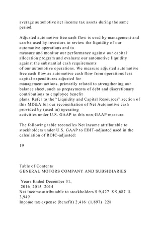 average automotive net income tax assets during the same
period.
Adjusted automotive free cash flow is used by management and
can be used by investors to review the liquidity of our
automotive operations and to
measure and monitor our performance against our capital
allocation program and evaluate our automotive liquidity
against the substantial cash requirements
of our automotive operations. We measure adjusted automotive
free cash flow as automotive cash flow from operations less
capital expenditures adjusted for
management actions, primarily related to strengthening our
balance sheet, such as prepayments of debt and discretionary
contributions to employee benefit
plans. Refer to the “Liquidity and Capital Resources” section of
this MD&A for our reconciliation of Net Automotive cash
provided by (used in) operating
activities under U.S. GAAP to this non-GAAP measure.
The following table reconciles Net income attributable to
stockholders under U.S. GAAP to EBIT-adjusted used in the
calculation of ROIC-adjusted:
19
Table of Contents
GENERAL MOTORS COMPANY AND SUBSIDIARIES
Years Ended December 31,
2016 2015 2014
Net income attributable to stockholders $ 9,427 $ 9,687 $
3,949
Income tax expense (benefit) 2,416 (1,897) 228
 
