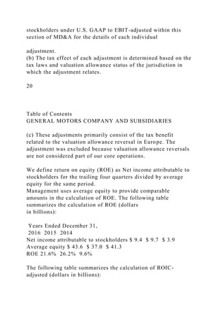 stockholders under U.S. GAAP to EBIT-adjusted within this
section of MD&A for the details of each individual
adjustment.
(b) The tax effect of each adjustment is determined based on the
tax laws and valuation allowance status of the jurisdiction in
which the adjustment relates.
20
Table of Contents
GENERAL MOTORS COMPANY AND SUBSIDIARIES
(c) These adjustments primarily consist of the tax benefit
related to the valuation allowance reversal in Europe. The
adjustment was excluded because valuation allowance reversals
are not considered part of our core operations.
We define return on equity (ROE) as Net income attributable to
stockholders for the trailing four quarters divided by average
equity for the same period.
Management uses average equity to provide comparable
amounts in the calculation of ROE. The following table
summarizes the calculation of ROE (dollars
in billions):
Years Ended December 31,
2016 2015 2014
Net income attributable to stockholders $ 9.4 $ 9.7 $ 3.9
Average equity $ 43.6 $ 37.0 $ 41.3
ROE 21.6% 26.2% 9.6%
The following table summarizes the calculation of ROIC-
adjusted (dollars in billions):
 