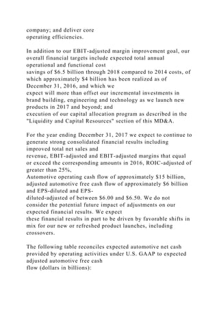 company; and deliver core
operating efficiencies.
In addition to our EBIT-adjusted margin improvement goal, our
overall financial targets include expected total annual
operational and functional cost
savings of $6.5 billion through 2018 compared to 2014 costs, of
which approximately $4 billion has been realized as of
December 31, 2016, and which we
expect will more than offset our incremental investments in
brand building, engineering and technology as we launch new
products in 2017 and beyond; and
execution of our capital allocation program as described in the
"Liquidity and Capital Resources" section of this MD&A.
For the year ending December 31, 2017 we expect to continue to
generate strong consolidated financial results including
improved total net sales and
revenue, EBIT-adjusted and EBIT-adjusted margins that equal
or exceed the corresponding amounts in 2016, ROIC-adjusted of
greater than 25%,
Automotive operating cash flow of approximately $15 billion,
adjusted automotive free cash flow of approximately $6 billion
and EPS-diluted and EPS-
diluted-adjusted of between $6.00 and $6.50. We do not
consider the potential future impact of adjustments on our
expected financial results. We expect
these financial results in part to be driven by favorable shifts in
mix for our new or refreshed product launches, including
crossovers.
The following table reconciles expected automotive net cash
provided by operating activities under U.S. GAAP to expected
adjusted automotive free cash
flow (dollars in billions):
 