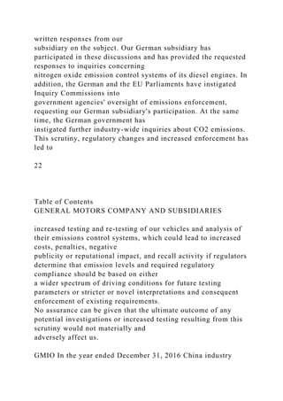 written responses from our
subsidiary on the subject. Our German subsidiary has
participated in these discussions and has provided the requested
responses to inquiries concerning
nitrogen oxide emission control systems of its diesel engines. In
addition, the German and the EU Parliaments have instigated
Inquiry Commissions into
government agencies' oversight of emissions enforcement,
requesting our German subsidiary's participation. At the same
time, the German government has
instigated further industry-wide inquiries about CO2 emissions.
This scrutiny, regulatory changes and increased enforcement has
led to
22
Table of Contents
GENERAL MOTORS COMPANY AND SUBSIDIARIES
increased testing and re-testing of our vehicles and analysis of
their emissions control systems, which could lead to increased
costs, penalties, negative
publicity or reputational impact, and recall activity if regulators
determine that emission levels and required regulatory
compliance should be based on either
a wider spectrum of driving conditions for future testing
parameters or stricter or novel interpretations and consequent
enforcement of existing requirements.
No assurance can be given that the ultimate outcome of any
potential investigations or increased testing resulting from this
scrutiny would not materially and
adversely affect us.
GMIO In the year ended December 31, 2016 China industry
 