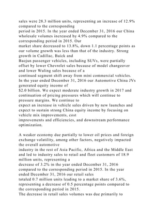 sales were 28.3 million units, representing an increase of 12.9%
compared to the corresponding
period in 2015. In the year ended December 31, 2016 our China
wholesale volumes increased by 4.9% compared to the
corresponding period in 2015. Our
market share decreased to 13.8%, down 1.1 percentage points as
our volume growth was less than that of the industry. Strong
growth in Cadillac, Buick and
Baojun passenger vehicles, including SUVs, were partially
offset by lower Chevrolet sales because of model changeover
and lower Wuling sales because of a
continued segment shift away from mini commercial vehicles.
In the year ended December 31, 2016 our Automotive China JVs
generated equity income of
$2.0 billion. We expect moderate industry growth in 2017 and
continuation of pricing pressures which will continue to
pressure margins. We continue to
expect an increase in vehicle sales driven by new launches and
expect to sustain strong China equity income by focusing on
vehicle mix improvements, cost
improvements and efficiencies, and downstream performance
optimization.
A weaker economy due partially to lower oil prices and foreign
exchange volatility, among other factors, negatively impacted
the overall automotive
industry in the rest of Asia Pacific, Africa and the Middle East
and led to industry sales to retail and fleet customers of 18.9
million units, representing a
decrease of 3.2% in the year ended December 31, 2016
compared to the corresponding period in 2015. In the year
ended December 31, 2016 our retail sales
totaled 0.7 million units leading to a market share of 3.6%,
representing a decrease of 0.5 percentage points compared to
the corresponding period in 2015.
The decrease in retail sales volumes was due primarily to
 