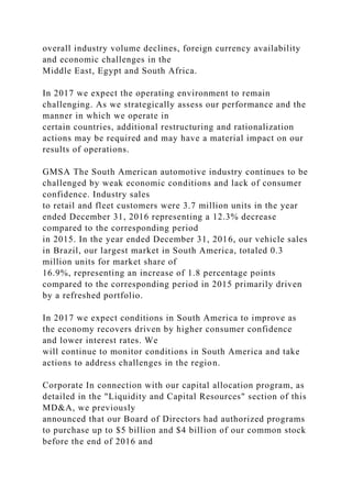 overall industry volume declines, foreign currency availability
and economic challenges in the
Middle East, Egypt and South Africa.
In 2017 we expect the operating environment to remain
challenging. As we strategically assess our performance and the
manner in which we operate in
certain countries, additional restructuring and rationalization
actions may be required and may have a material impact on our
results of operations.
GMSA The South American automotive industry continues to be
challenged by weak economic conditions and lack of consumer
confidence. Industry sales
to retail and fleet customers were 3.7 million units in the year
ended December 31, 2016 representing a 12.3% decrease
compared to the corresponding period
in 2015. In the year ended December 31, 2016, our vehicle sales
in Brazil, our largest market in South America, totaled 0.3
million units for market share of
16.9%, representing an increase of 1.8 percentage points
compared to the corresponding period in 2015 primarily driven
by a refreshed portfolio.
In 2017 we expect conditions in South America to improve as
the economy recovers driven by higher consumer confidence
and lower interest rates. We
will continue to monitor conditions in South America and take
actions to address challenges in the region.
Corporate In connection with our capital allocation program, as
detailed in the "Liquidity and Capital Resources" section of this
MD&A, we previously
announced that our Board of Directors had authorized programs
to purchase up to $5 billion and $4 billion of our common stock
before the end of 2016 and
 