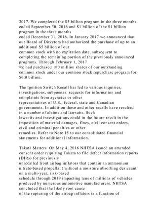 2017. We completed the $5 billion program in the three months
ended September 30, 2016 and $1 billion of the $4 billion
program in the three months
ended December 31, 2016. In January 2017 we announced that
our Board of Directors had authorized the purchase of up to an
additional $5 billion of our
common stock with no expiration date, subsequent to
completing the remaining portion of the previously announced
programs. Through February 1, 2017
we had purchased 180 million shares of our outstanding
common stock under our common stock repurchase program for
$6.0 billion.
The Ignition Switch Recall has led to various inquiries,
investigations, subpoenas, requests for information and
complaints from agencies or other
representatives of U.S., federal, state and Canadian
governments. In addition these and other recalls have resulted
in a number of claims and lawsuits. Such
lawsuits and investigations could in the future result in the
imposition of material damages, fines, civil consent orders,
civil and criminal penalties or other
remedies. Refer to Note 15 to our consolidated financial
statements for additional information.
Takata Matters On May 4, 2016 NHTSA issued an amended
consent order requiring Takata to file defect information reports
(DIRs) for previously
unrecalled front airbag inflators that contain an ammonium
nitrate-based propellant without a moisture absorbing desiccant
on a multi-year, risk-based
schedule through 2019 impacting tens of millions of vehicles
produced by numerous automotive manufacturers. NHTSA
concluded that the likely root cause
of the rupturing of the airbag inflators is a function of
 