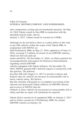 23
Table of Contents
GENERAL MOTORS COMPANY AND SUBSIDIARIES
time, temperature cycling and environmental moisture. On May
16, 2016 Takata issued its first DIR in connection with the
amended consent order, and on
January 3, 2017, Takata issued its second set of DIRs.
Although we do not believe there is a safety defect at this time
in any GM vehicles within the scope of the Takata DIR, in
cooperation with NHTSA we
filed Preliminary DIRs on May 27, 2016, updated as of June 13,
2016, covering 2.5 million of certain of our GMT900 vehicles,
which are full-size pick-up
trucks and SUVs. On November 15, 2016, we filed a petition for
inconsequentiality and request for deferral of determination
regarding certain GMT900
vehicles equipped with Takata inflators. On November 28,
2016, NHTSA granted GM’s deferral request in connection with
this petition. The deferral
provides GM until August 31, 2017 to present evidence and
analysis that our vehicles do not pose an unreasonable risk to
motor vehicle safety. We believe
that this timeline will permit us to complete our testing of the
relevant non-desiccated Takata inflators in GMT900 vehicles
and to prove to NHTSA that the
inflators in these vehicles do not present an unreasonable risk to
safety and that no repair will ultimately be required.
Takata filed a second set of equipment DIRs on January 3, 2017
and we filed a second set of Preliminary DIRs for certain
GMT900 vehicles on January 10,
 