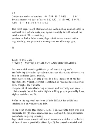 1.7
Corporate and eliminations 164 254 90 35.4% $ 0.1
Total automotive cost of sales $ 128,321 $ 138,082 $ 9,761
7.1% $ — $ (1.5) $ 4.6 $ 6.7
The most significant element of our Automotive cost of sales is
material cost which makes up approximately two-thirds of the
total amount. The remaining
portion includes labor costs, depreciation and amortization,
engineering, and product warranty and recall campaigns.
25
Table of Contents
GENERAL MOTORS COMPANY AND SUBSIDIARIES
Factors which most significantly influence a region's
profitability are industry volume, market share, and the relative
mix of vehicles (cars, trucks,
crossovers) sold. Variable profit is a key indicator of product
profitability. Variable profit is defined as revenue less material
cost, freight, the variable
component of manufacturing expense and warranty and recall-
related costs. Vehicles with higher selling prices generally have
higher variable profit.
Refer to the regional sections of this MD&A for additional
information on volume and mix.
In the year ended December 31, 2016 unfavorable Cost was due
primarily to: (1) increased other costs of $2.1 billion primarily
manufacturing, engineering,
depreciation and amortization and warranty which are inclusive
of launch costs; partially offset by (2) decreased material and
 