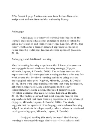 APA format 1 page 3 references one from below discussion
assignment and one from walden university library.
Andragogy
Andragogy is a theory of learning that focuses on the
learner; increasing educational experience and motivation by
active participation and learner experience (Aucoin, 2011). The
theory emphasizes a learner-directed approach to education
rather than the traditional teacher-directed approach (Aucoin,
2011).
Andragogy and Art-Based Learning
One interesting learning experience that I found discusses an
andragogy-informed art-based learning strategy (Nguyen,
Miranda, Lapum, & Donald, 2016). The authors assessed the
experiences of 155 undergraduate nursing students after one 24-
week course that involved learning activities using arts and
andragogical principles (Nguyen, Miranda, Lapum, & Donald,
2016). There were three nursing concepts that were focused on,
adherence, uncertainty, and empowerment; the study
incorporated arts using drama, illustrated narratives, and
reflection exercises (Nguyen, Miranda, Lapum, & Donald,
2016). The findings showed that most students favored this
approach and felt that their learning experiences were enhanced
(Nguyen, Miranda, Lapum, & Donald, 2016). The study
suggests that the approach of andragogy and art-based learning
helped the students develop empathy, which enhances emotional
intelligence (Nguyen, Miranda, Lapum, & Donald).
I enjoyed reading this study because I find that my
learning is enhanced through similar activities such as small
 