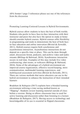 APA format 1 page 3 references please use one of the references
from the discussion
Promoting Learning-Centered Lessons in Hybrid Environments
Hybrid courses allow students to have the best of both worlds.
Students who prefer to have face-to-face interaction with their
instructor and peers but also have the option to study at home
should consider hybrid courses. Hybrid courses offer flexibility
in programming and tends to demonstrate the best of both face-
to-face education and online innovation (Bristol & Zerwekh,
2011). Hybrid courses require both synchronous and
asynchronous interaction. Asynchronous interactions do not
depend on a specific time or place. This can be done through
email, discussion forum, podcasts, and archive video and audio
streams (Billings & Halstead, 2016). Synchronous interaction
occurs in real time. Examples of this may include live video
conferencing, chat rooms, or webcasts (Billings & Halstead,
2016). Some of the advantages of a hybrid environment are
improved course organization, effective record keeping, more
communication, multimodal learning experiences, and
multilayered assessment activities (Bristol & Zerwekh, 2011).
There are various methods that nurse educators can use in the
hybrid environment to enhance the instruction of their intended
learners
Bradshaw & Hultquist (2017) explains how a blended learning
environment utilizing a time saving method known as
“flipping”. Students review learning material outside of class
before a session. Doing so allows classroom time to used for
active learning and discussion rather than listening to a lecture
(Bradshaw & Hultquist, 2017). Having access to technology and
knowledgeable of its use is essential in flipped classrooms
 