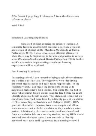 APA format 1 page long 3 references 2 from the discussions
references please
need ASAP
Simulated Learning Experiences
Simulated clinical experiences enhance learning. A
simulated learning environment provides a safe and efficient
acquisition of clinical skills (Mendoza-Maldonado & Barria-
Pailaquilen, 2018). It also serves as an efficient alternative
when there may be limitations to for clinical practice in certain
areas (Mendoza-Maldonado & Barria-Pailaquilen, 2018). In this
week’s discussion, implementing simulation learning
experiences will be explored.
Past Learning Experience
In nursing school, I can remember being taught the respiratory
and cardiac units in class. The objectives were identifying
abnormal breath sounds and heart tones respectively. In the
respiratory unit, I can recall the instructors telling us to
auscultate each other’s lung sounds. She stated that we had to
know what normal breath sounds sounded like before we could
identify abnormal breath sounds. That statement is true but we
could have benefited more from high-fidelity patient simulators
(HFPs). According to Bradshaw and Hultquist (2017), HFPs
generate observable responses from a mannequin and allow
students to interact with the simulator as they would an actual
patient. Additionally, the cardiac unit could have benefitted
from a simulation lab. As a nursing student, having HFPs would
have enhance the heart tones. I was not able to identify
abnormal heart tone until I graduated from nursing school. I
 