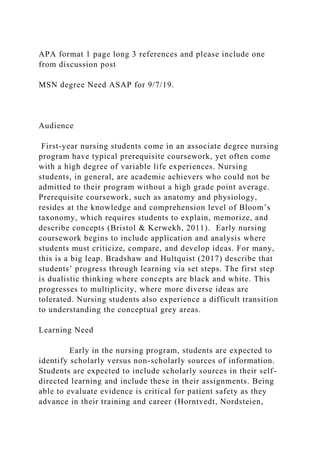 APA format 1 page long 3 references and please include one
from discussion post
MSN degree Need ASAP for 9/7/19.
Audience
First-year nursing students come in an associate degree nursing
program have typical prerequisite coursework, yet often come
with a high degree of variable life experiences. Nursing
students, in general, are academic achievers who could not be
admitted to their program without a high grade point average.
Prerequisite coursework, such as anatomy and physiology,
resides at the knowledge and comprehension level of Bloom’s
taxonomy, which requires students to explain, memorize, and
describe concepts (Bristol & Kerwekh, 2011). Early nursing
coursework begins to include application and analysis where
students must criticize, compare, and develop ideas. For many,
this is a big leap. Bradshaw and Hultquist (2017) describe that
students’ progress through learning via set steps. The first step
is dualistic thinking where concepts are black and white. This
progresses to multiplicity, where more diverse ideas are
tolerated. Nursing students also experience a difficult transition
to understanding the conceptual grey areas.
Learning Need
Early in the nursing program, students are expected to
identify scholarly versus non-scholarly sources of information.
Students are expected to include scholarly sources in their self-
directed learning and include these in their assignments. Being
able to evaluate evidence is critical for patient safety as they
advance in their training and career (Horntvedt, Nordsteien,
 