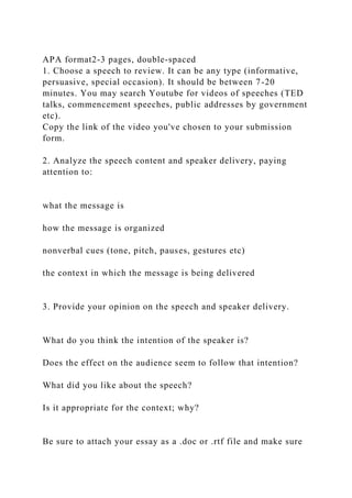 APA format2-3 pages, double-spaced
1. Choose a speech to review. It can be any type (informative,
persuasive, special occasion). It should be between 7-20
minutes. You may search Youtube for videos of speeches (TED
talks, commencement speeches, public addresses by government
etc).
Copy the link of the video you've chosen to your submission
form.
2. Analyze the speech content and speaker delivery, paying
attention to:
what the message is
how the message is organized
nonverbal cues (tone, pitch, pauses, gestures etc)
the context in which the message is being delivered
3. Provide your opinion on the speech and speaker delivery.
What do you think the intention of the speaker is?
Does the effect on the audience seem to follow that intention?
What did you like about the speech?
Is it appropriate for the context; why?
Be sure to attach your essay as a .doc or .rtf file and make sure
 