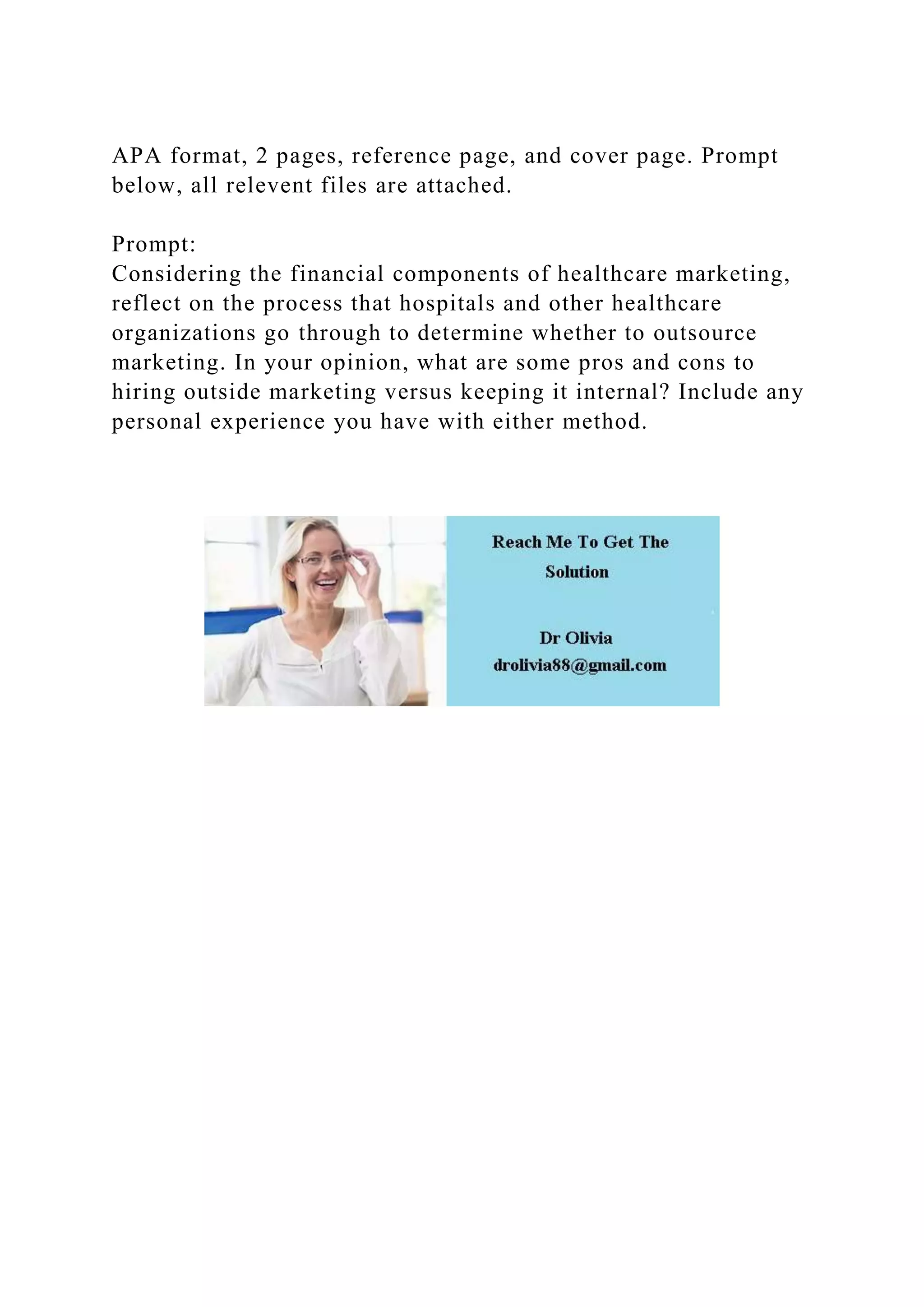 APA format, 2 pages, reference page, and cover page. Prompt
below, all relevent files are attached.
Prompt:
Considering the financial components of healthcare marketing,
reflect on the process that hospitals and other healthcare
organizations go through to determine whether to outsource
marketing. In your opinion, what are some pros and cons to
hiring outside marketing versus keeping it internal? Include any
personal experience you have with either method.