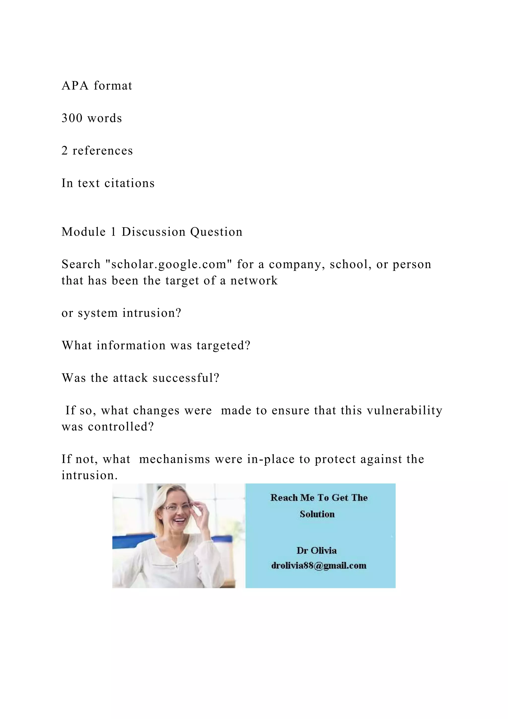 APA format
300 words
2 references
In text citations
Module 1 Discussion Question
Search "scholar.google.com" for a company, school, or person
that has been the target of a network
or system intrusion?
What information was targeted?
Was the attack successful?
If so, what changes were made to ensure that this vulnerability
was controlled?
If not, what mechanisms were in-place to protect against the
intrusion.