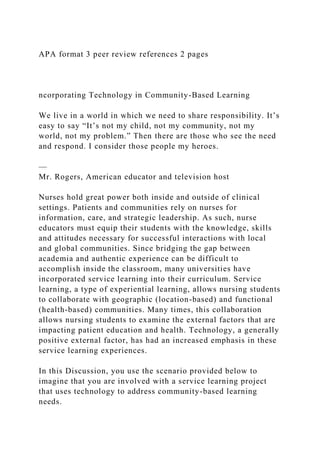 APA format 3 peer review references 2 pages
ncorporating Technology in Community-Based Learning
We live in a world in which we need to share responsibility. It’s
easy to say “It’s not my child, not my community, not my
world, not my problem.” Then there are those who see the need
and respond. I consider those people my heroes.
—
Mr. Rogers, American educator and television host
Nurses hold great power both inside and outside of clinical
settings. Patients and communities rely on nurses for
information, care, and strategic leadership. As such, nurse
educators must equip their students with the knowledge, skills
and attitudes necessary for successful interactions with local
and global communities. Since bridging the gap between
academia and authentic experience can be difficult to
accomplish inside the classroom, many universities have
incorporated service learning into their curriculum. Service
learning, a type of experiential learning, allows nursing students
to collaborate with geographic (location-based) and functional
(health-based) communities. Many times, this collaboration
allows nursing students to examine the external factors that are
impacting patient education and health. Technology, a generally
positive external factor, has had an increased emphasis in these
service learning experiences.
In this Discussion, you use the scenario provided below to
imagine that you are involved with a service learning project
that uses technology to address community-based learning
needs.
 