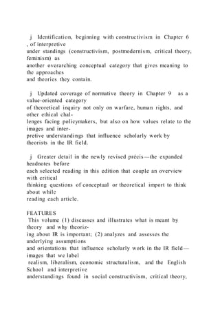j Identification, beginning with constructivism in Chapter 6
, of interpretive
under standings (constructivism, postmodernism, critical theory,
feminism) as
another overarching conceptual category that gives meaning to
the approaches
and theories they contain.
j Updated coverage of normative theory in Chapter 9 as a
value-oriented category
of theoretical inquiry not only on warfare, human rights, and
other ethical chal-
lenges facing policymakers, but also on how values relate to the
images and inter-
pretive understandings that influence scholarly work by
theorists in the IR field.
j Greater detail in the newly revised précis—the expanded
headnotes before
each selected reading in this edition that couple an overview
with critical
thinking questions of conceptual or theoretical import to think
about while
reading each article.
FEATURES
This volume (1) discusses and illustrates what is meant by
theory and why theoriz-
ing about IR is important; (2) analyzes and assesses the
underlying assumptions
and orientations that influence scholarly work in the IR field—
images that we label
realism, liberalism, economic structuralism, and the English
School and interpretive
understandings found in social constructivism, critical theory,
 