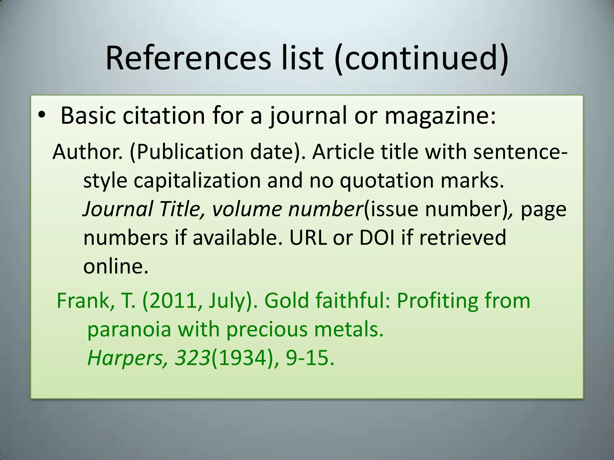 References list (continued)Basic citation for a journal or magazine:Author. (Publication date). Article title with sentence-style capitalization and no quotation marks. Journal Title, volume number(issue number), page numbers if available. URL or DOI if retrieved online.Frank, T. (2011, July). Gold faithful: Profiting from paranoia with precious metals. Harpers, 323(1934), 9-15.