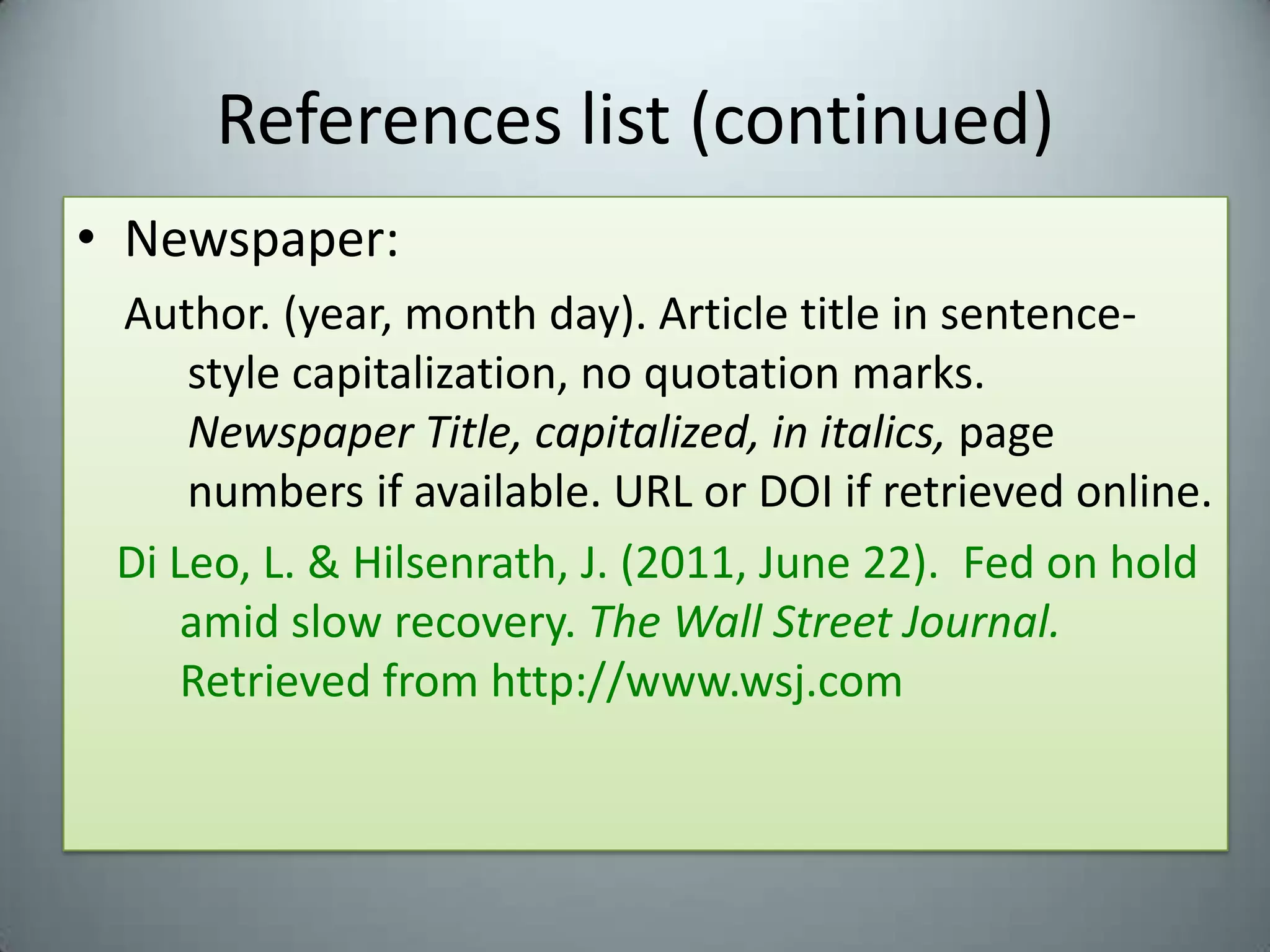 References list (continued)Newspaper:Author. (year, month day). Article title in sentence-style capitalization, no quotation marks. Newspaper Title, capitalized, in italics, page numbers if available. URL or DOI if retrieved online.Di Leo, L. & Hilsenrath, J. (2011, June 22).  Fed on hold amid slow recovery. TheWall Street Journal.  Retrieved from http://www.wsj.com